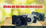 Nên mua máy ảnh hãng nào khi đi du lịch?