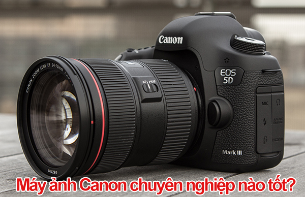 Máy ảnh Canon chuyên nghiệp nào tốt, đáng mua hiện nay?