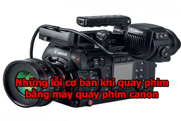 Những lỗi cơ bản khi quay phim bằng máy quay phim canon
